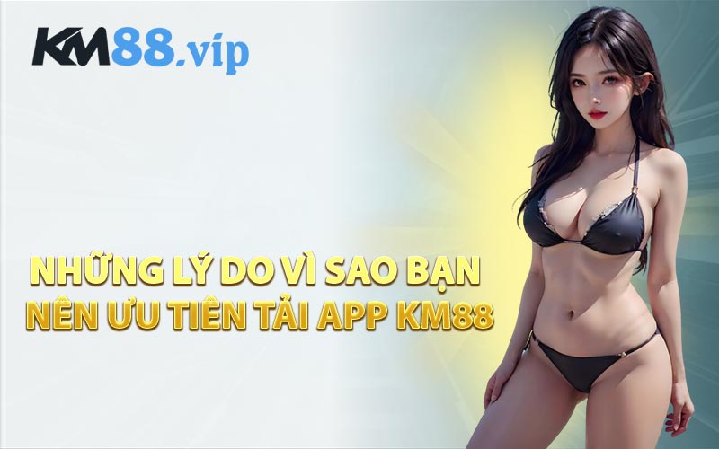 Những Lý Do Vì Sao Bạn Nên Ưu Tiên Tải App KM88